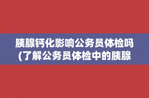 胰腺钙化影响公务员体检吗(了解公务员体检中的胰腺钙化检查要点)