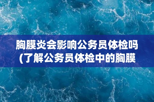 胸膜炎会影响公务员体检吗(了解公务员体检中的胸膜炎检查标准和注意事项)