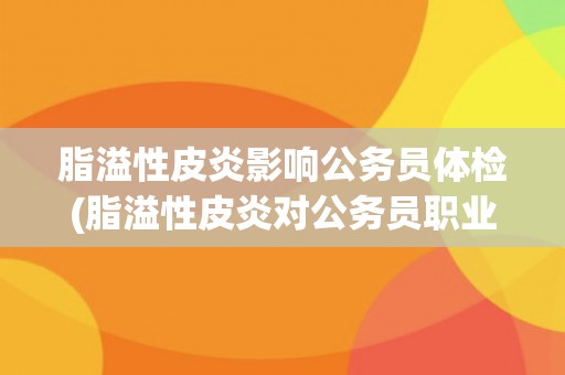 脂溢性皮炎影响公务员体检(脂溢性皮炎对公务员职业发展的影响) 脂溢性皮炎影响公务员体检(脂溢性皮炎对公务员职业发展的影响)