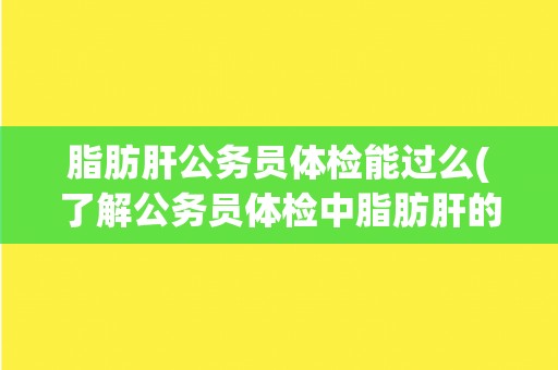 脂肪肝公务员体检能过么(了解公务员体检中脂肪肝的影响和应对方法)