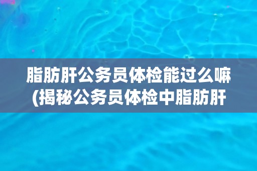 脂肪肝公务员体检能过么嘛(揭秘公务员体检中脂肪肝的问题与解决方案)