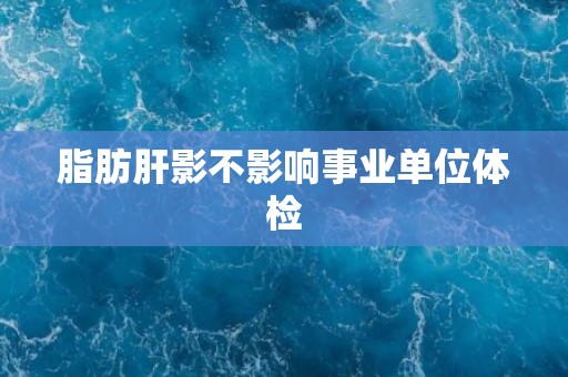 脂肪肝影不影响事业单位体检
