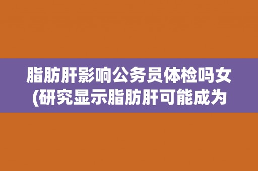 脂肪肝影响公务员体检吗女(研究显示脂肪肝可能成为女性公务员体检的障碍)
