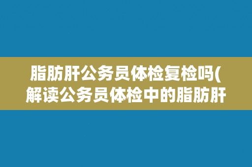 脂肪肝公务员体检复检吗(解读公务员体检中的脂肪肝问题)