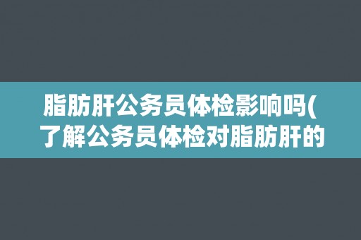 脂肪肝公务员体检影响吗(了解公务员体检对脂肪肝的要求和影响)