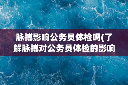 脉搏影响公务员体检吗(了解脉搏对公务员体检的影响及其相关规定)
