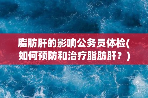 脂肪肝的影响公务员体检(如何预防和治疗脂肪肝？)