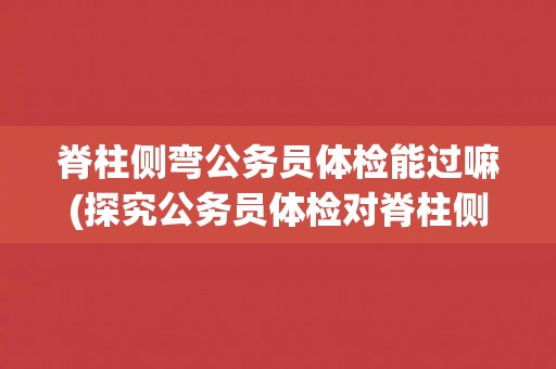 脊柱侧弯公务员体检能过嘛(探究公务员体检对脊柱侧弯的要求和标准)