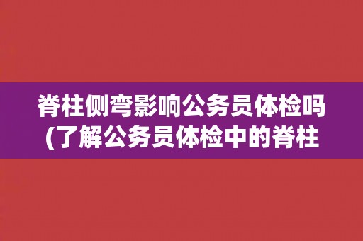 脊柱侧弯影响公务员体检吗(了解公务员体检中的脊柱侧弯检查要点)