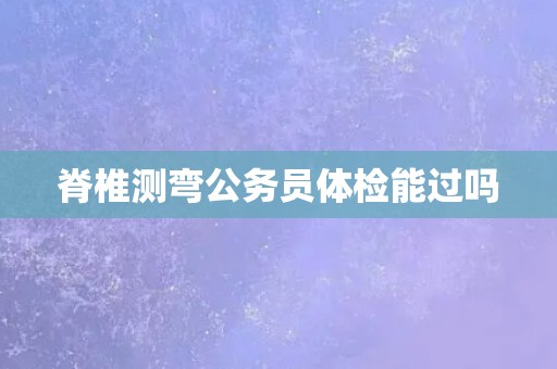 脊椎测弯公务员体检能过吗