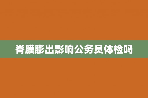 脊膜膨出影响公务员体检吗 脊膜膨出影响公务员体检吗