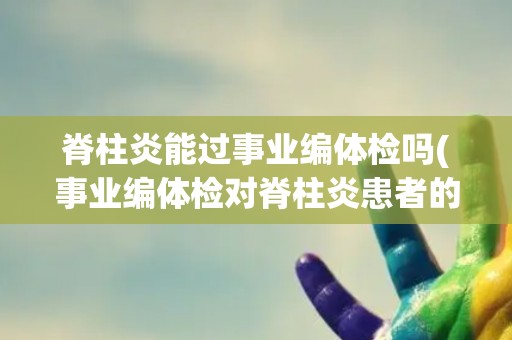 脊柱炎能过事业编体检吗(事业编体检对脊柱炎患者的要求和注意事项)