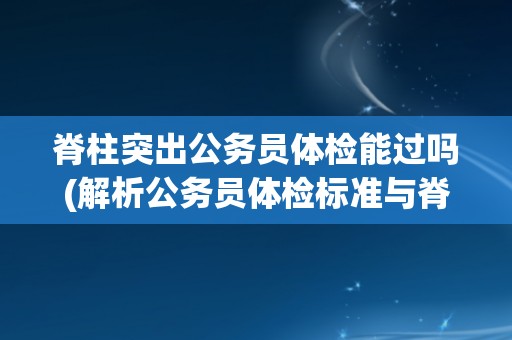 脊柱突出公务员体检能过吗(解析公务员体检标准与脊柱突出的关系)