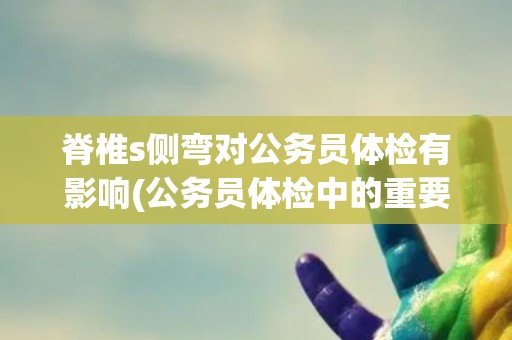 脊椎s侧弯对公务员体检有影响(公务员体检中的重要指标与注意事项)