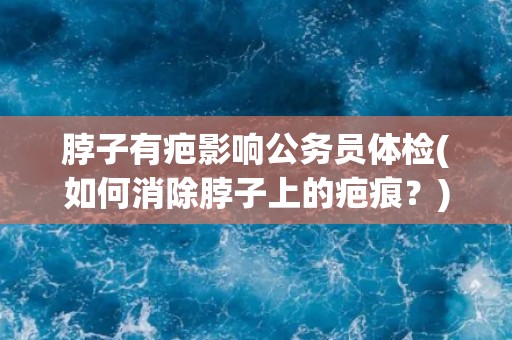 脖子有疤影响公务员体检(如何消除脖子上的疤痕？)
