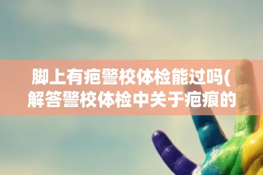 脚上有疤警校体检能过吗(解答警校体检中关于疤痕的问题)
