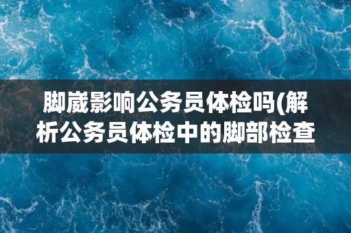 脚崴影响公务员体检吗(解析公务员体检中的脚部检查内容)