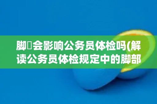 脚廯会影响公务员体检吗(解读公务员体检规定中的脚部检查要求) 脚廯会影响公务员体检吗(解读公务员体检规定中的脚部检查要求)