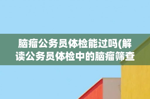 脑瘤公务员体检能过吗(解读公务员体检中的脑瘤筛查要点)