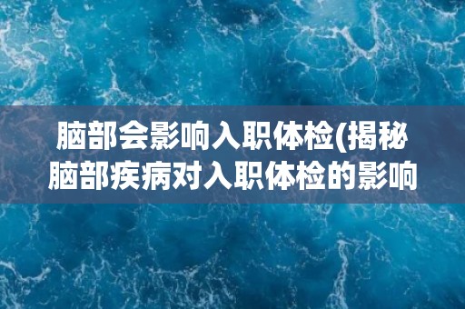 脑部会影响入职体检(揭秘脑部疾病对入职体检的影响) 脑部会影响入职体检(揭秘脑部疾病对入职体检的影响)