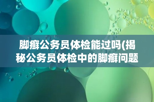 脚癣公务员体检能过吗(揭秘公务员体检中的脚癣问题)