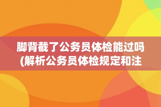 脚背截了公务员体检能过吗(解析公务员体检规定和注意事项) 脚背截了公务员体检能过吗(解析公务员体检规定和注意事项)