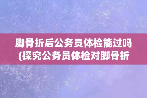 脚骨折后公务员体检能过吗(探究公务员体检对脚骨折的影响)
