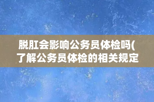 脱肛会影响公务员体检吗(了解公务员体检的相关规定和注意事项)