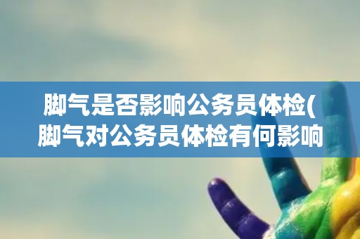 脚气是否影响公务员体检(脚气对公务员体检有何影响？)