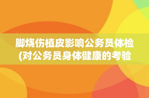 脚烧伤植皮影响公务员体检(对公务员身体健康的考验和警示。)