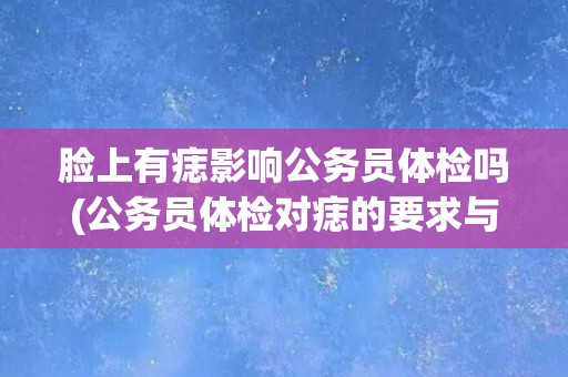 脸上有痣影响公务员体检吗(公务员体检对痣的要求与注意事项)