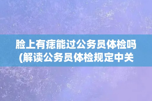 脸上有痣能过公务员体检吗(解读公务员体检规定中关于痣的要求) 脸上有痣能过公务员体检吗(解读公务员体检规定中关于痣的要求)