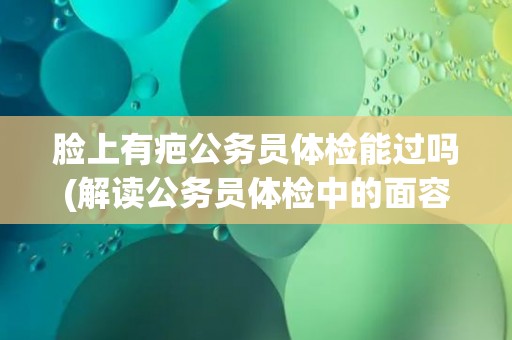 脸上有疤公务员体检能过吗(解读公务员体检中的面容要求) 脸上有疤公务员体检能过吗(解读公务员体检中的面容要求)