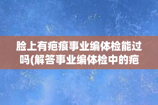 脸上有疤痕事业编体检能过吗(解答事业编体检中的疤痕问题)