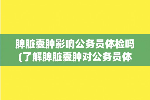 脾脏囊肿影响公务员体检吗(了解脾脏囊肿对公务员体检的影响) 脾脏囊肿影响公务员体检吗(了解脾脏囊肿对公务员体检的影响)