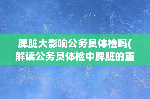 脾脏大影响公务员体检吗(解读公务员体检中脾脏的重要性及影响因素)