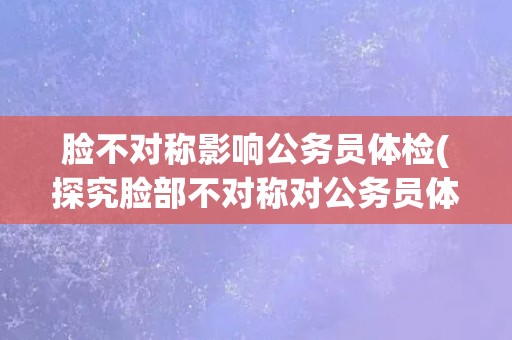 脸不对称影响公务员体检(探究脸部不对称对公务员体检的影响) 脸不对称影响公务员体检(探究脸部不对称对公务员体检的影响)