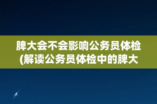 脾大会不会影响公务员体检(解读公务员体检中的脾大检查标准和要求)