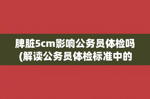 脾脏5cm影响公务员体检吗(解读公务员体检标准中的脾脏规定)