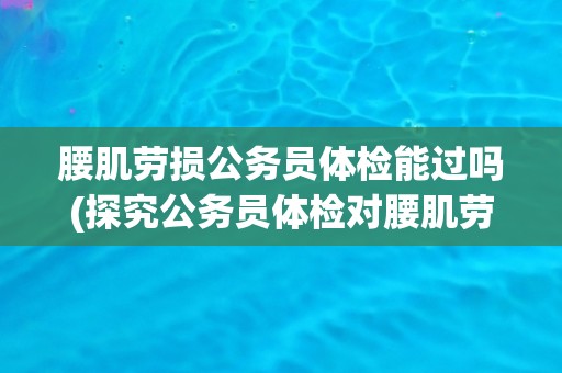 腰肌劳损公务员体检能过吗(探究公务员体检对腰肌劳损的要求和处理方式) 腰肌劳损公务员体检能过吗(探究公务员体检对腰肌劳损的要求和处理方式)