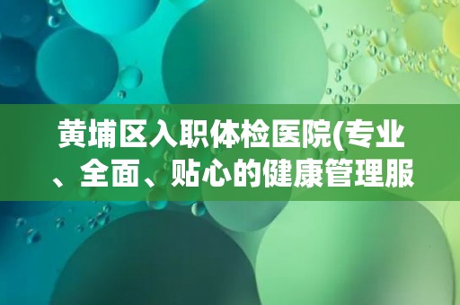 黄埔区入职体检医院(专业、全面、贴心的健康管理服务提供者)