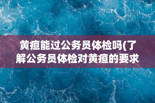 黄疸能过公务员体检吗(了解公务员体检对黄疸的要求与处理方式)