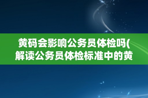 黄码会影响公务员体检吗(解读公务员体检标准中的黄码含义及影响)
