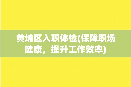 黄埔区入职体检(保障职场健康，提升工作效率)