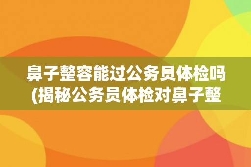 鼻子整容能过公务员体检吗(揭秘公务员体检对鼻子整容的要求和限制)