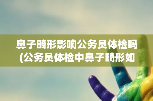 鼻子畸形影响公务员体检吗(公务员体检中鼻子畸形如何评估？)