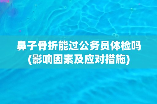 鼻子骨折能过公务员体检吗(影响因素及应对措施)