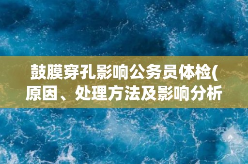 鼓膜穿孔影响公务员体检(原因、处理方法及影响分析)