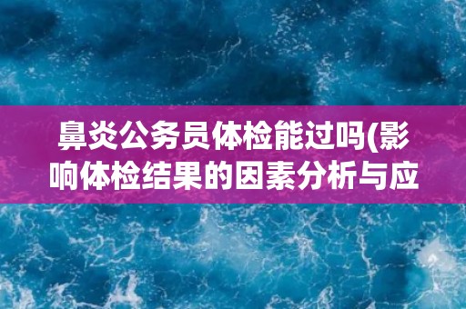 鼻炎公务员体检能过吗(影响体检结果的因素分析与应对措施)
