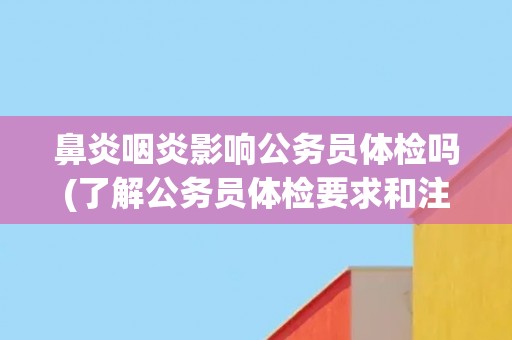 鼻炎咽炎影响公务员体检吗(了解公务员体检要求和注意事项)